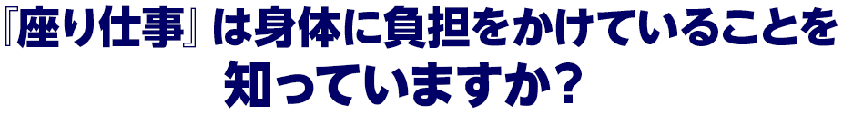 『座り仕事』は身体に負担をかけていることを
知っていますか？